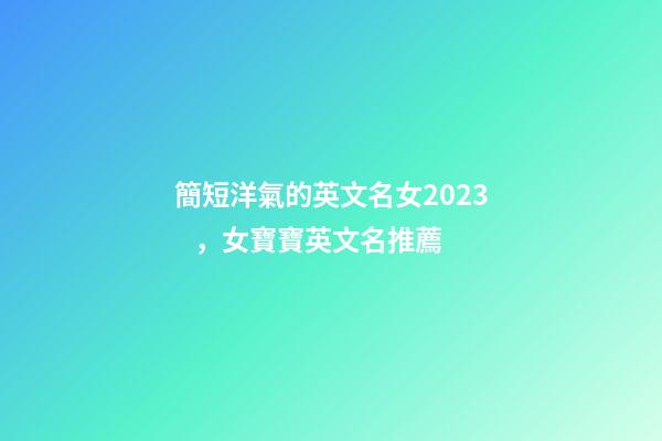 簡短洋氣的英文名女2023，女寶寶英文名推薦